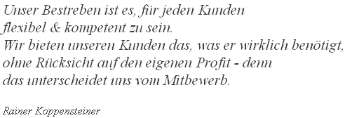 Unser Bestreben ist es, für jeden Kunden
flexibel & kompetent zu sein.
Wir bieten unseren Kunden das, was er wirklich benötigt, 
ohne Rücksicht auf den eigenen Profit - denn
das unterscheidet uns vom Mitbewerb.

Rainer Koppensteiner